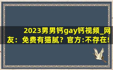 2023男男钙gay钙视频_网友：免费有猫腻？官方:不存在!