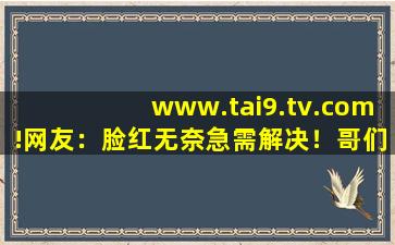 www.tai9.tv.com!网友：脸红无奈急需解决！哥们:完美无缺！,www开头的域名